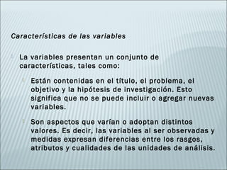 Características de las variables

   La variables presentan un conjunto de
    características, tales como:
       Están contenidas en el título, el problema, el
        objetivo y la hipótesis de investigación. Esto
        significa que no se puede incluir o agregar nuevas
        variables.
       Son aspectos que varían o adoptan distintos
        valores. Es decir, las variables al ser observadas y
        medidas expresan diferencias entre los rasgos,
        atributos y cualidades de las unidades de análisis.
 