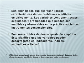      Son enunciados que expresan rasgos,
          características de los problemas medibles
          empíricamente. Las variables contienen rasgos,
          cualidades y propiedades que pueden ser
          medibles y observables en la práctica social con
          instrumentos convencionales.

         Son susceptibles de descomposición empírica.
          Esto significa que las variables pueden
          desagregarse en indicadores, índices,
          subíndices e ítems 2.


2
        ITEM: Cada una de las divisiones de un escrito, documento, etcétera./ Cada uno de los
        elementos, partes o unidades de que se descompone un test o cuestionario.
 