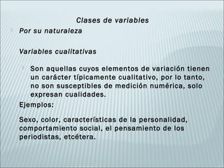 Clases de variables
   Por su naturaleza

    Variables cualitativas

      Son aquellas cuyos elementos de variación tienen
       un carácter típicamente cualitativo, por lo tanto,
       no son susceptibles de medición numérica, solo
       expresan cualidades.
    Ejemplos:

    Sexo, color, características de la personalidad,
    comportamiento social, el pensamiento de los
    periodistas, etcétera.
 