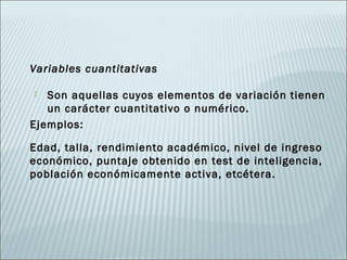 Variables cuantitativas

  Son aquellas cuyos elementos de variación tienen
   un carácter cuantitativo o numérico.
Ejemplos:

Edad, talla, rendimiento académico, nivel de ingreso
económico, puntaje obtenido en test de inteligencia,
población económicamente activa, etcétera.
 