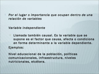    Por el lugar o importancia que ocupan dentro de una
    relación de variables

    Variable independiente

      Llamada también causal. Es la variable que se
       supone es el factor que causa, afecta o condiciona
       en forma determinante a la variable dependiente.
    Ejemplos:

    Nivel educacional de la población, políticas
    comunicacionales, infraestructura, niveles
    nutricionales, etcétera.
 