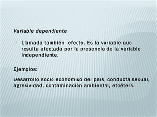 Variable dependiente

   Llamada también efecto. Es la variable que
    resulta afectada por la presencia de la variable
    independiente.

Ejemplos:

Desarrollo socio económico del país, conducta sexual,
agresividad, contaminación ambiental, etcétera.
 