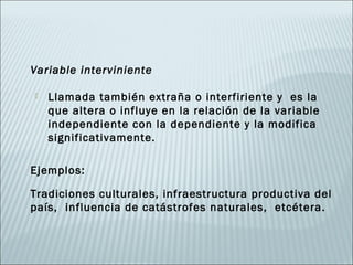 Variable interviniente

   Llamada también extraña o interfiriente y es la
    que altera o influye en la relación de la variable
    independiente con la dependiente y la modifica
    significativamente.

Ejemplos:

Tradiciones culturales, infraestructura productiva del
país, influencia de catástrofes naturales, etcétera.
 