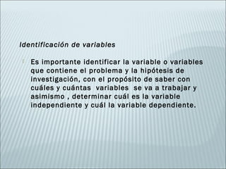 Identificación de variables

   Es importante identificar la variable o variables
    que contiene el problema y la hipótesis de
    investigación, con el propósito de saber con
    cuáles y cuántas variables se va a trabajar y
    asimismo , determinar cuál es la variable
    independiente y cuál la variable dependiente.
 