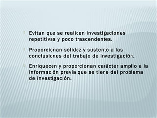    Evitan que se realicen investigaciones
    repetitivas y poco trascendentes.
   Proporcionan solidez y sustento a las
    conclusiones del trabajo de investigación.
   Enriquecen y proporcionan carácter amplio a la
    información previa que se tiene del problema
    de investigación.
 
