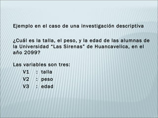 Ejemplo en el caso de una investigación descriptiva

¿Cuál es la talla, el peso, y la edad de las alumnas de
la Universidad “Las Sirenas” de Huancavelica, en el
año 2099?

Las variables son tres:
    V1 : talla
    V2 : peso
    V3 : edad
 
