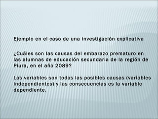 Ejemplo en el caso de una investigación explicativa

¿Cuáles son las causas del embarazo prematuro en
las alumnas de educación secundaria de la región de
Piura, en el año 2089?

Las variables son todas las posibles causas (variables
independientes) y las consecuencias es la variable
dependiente.
 