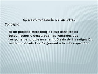 Operacionalización de variables
Concepto

   Es un proceso metodológico que consiste en
    descomponer o desagregar las variables que
    componen el problema y la hipótesis de investigación,
    partiendo desde lo más general a lo más específico.
 