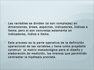    Las variables se dividen (si son complejas) en
    dimensiones, áreas, aspectos, indicadores, índices e
    ítems; pero si son concretas solamente en
    indicadores, índice e ítems.

   Este proceso es la parte operativa de la definición
    operacional de las variables y tiene como propósito
    construir la matriz metodológica para el diseño y
    elaboración de medición, los mismos que permitirán
    contrastar la hipótesis prevista.
 