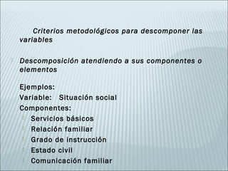 Criterios metodológicos para descomponer las
    variables

   Descomposición atendiendo a sus componentes o
    elementos

    Ejemplos:
    Variable: Situación social
    Componentes:
      Servicios básicos

      Relación familiar

      Grado de instrucción

      Estado civil

      Comunicación familiar
 