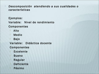    Descomposición atendiendo a sus cualidades o
    características

    Ejemplos:
    Variable: Nivel de rendimiento
    Componentes
      Alto

      Medio

      Bajo

     Variable: Didáctica docente
     Componentes
      Excelente
      Bueno
      Regular
      Deficiente
      Pésimo
 