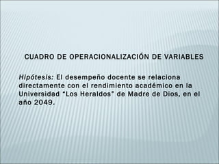 CUADRO DE OPERACIONALIZACIÓN DE VARIABLES

Hipótesis: El desempeño docente se relaciona
directamente con el rendimiento académico en la
Universidad “Los Heraldos” de Madre de Dios, en el
año 2049.
 