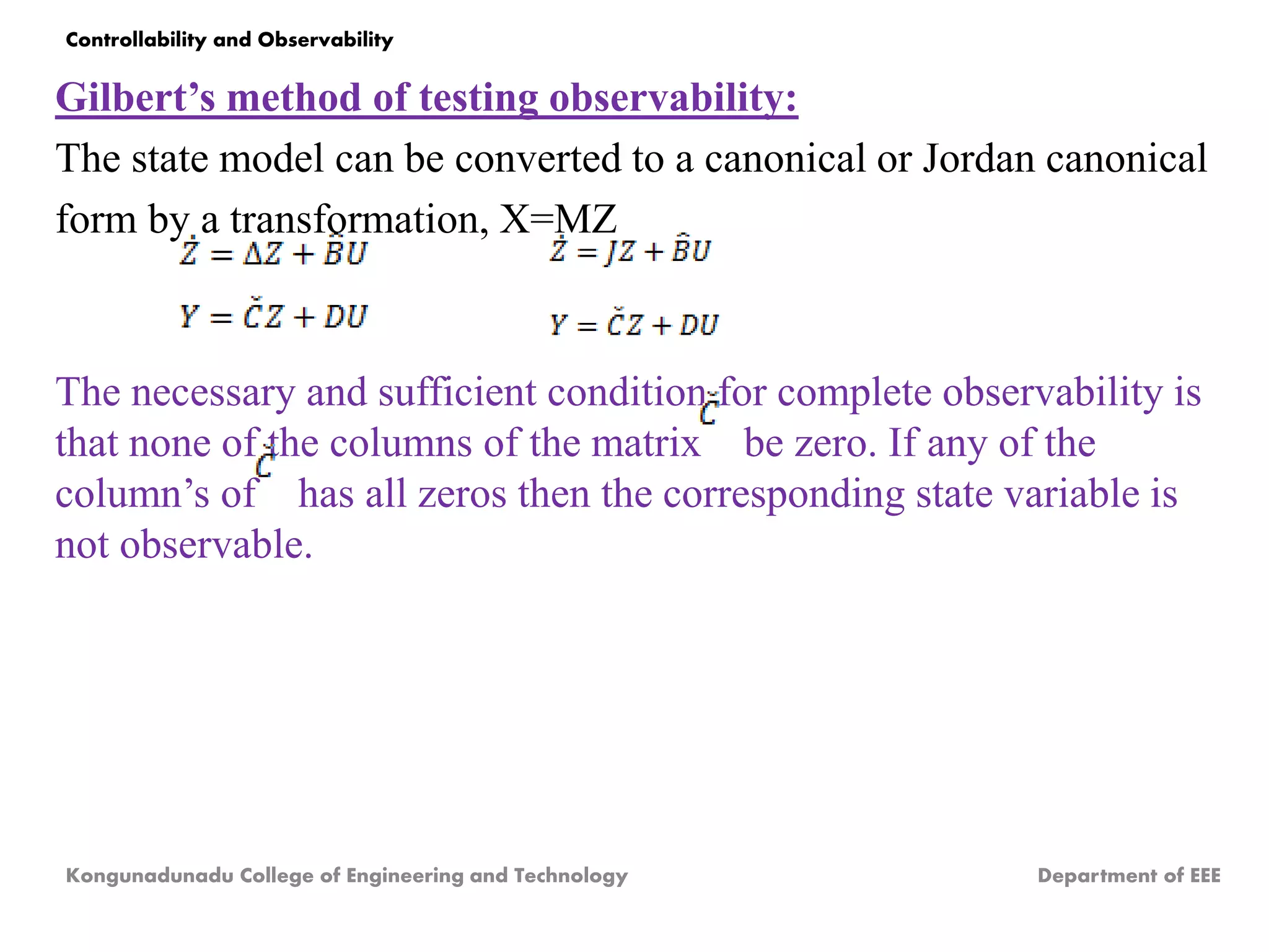 Gilbert’s method of testing observability:
The state model can be converted to a canonical or Jordan canonical
form by a transformation, X=MZ
The necessary and sufficient condition for complete observability is
that none of the columns of the matrix be zero. If any of the
column’s of has all zeros then the corresponding state variable is
not observable.
Kongunadunadu College of Engineering and Technology Department of EEE
Controllability and Observability
 