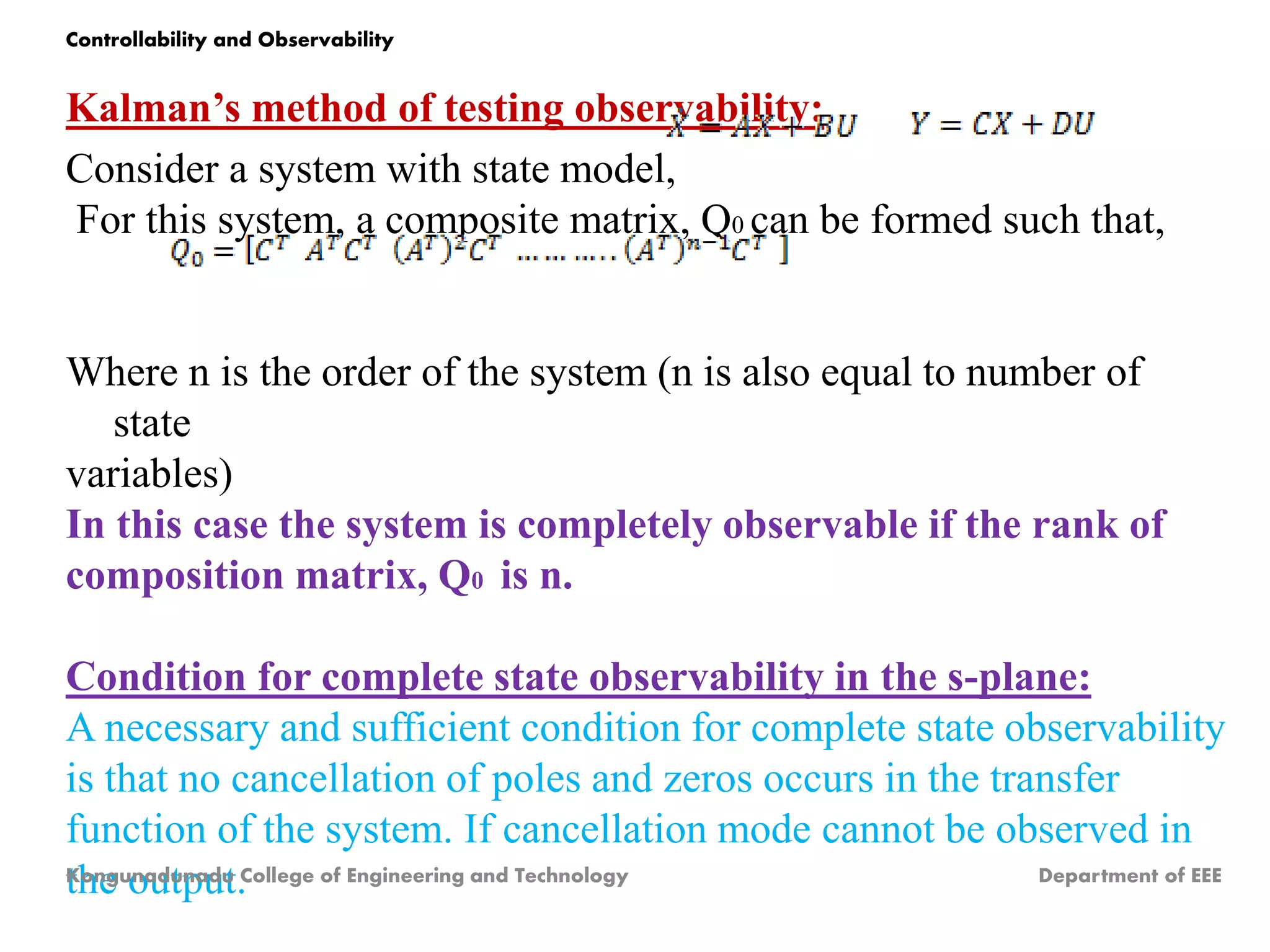 Kalman’s method of testing observability:
Consider a system with state model,
For this system, a composite matrix, Q0 can be formed such that,
Where n is the order of the system (n is also equal to number of
state
variables)
In this case the system is completely observable if the rank of
composition matrix, Q0 is n.
Condition for complete state observability in the s-plane:
A necessary and sufficient condition for complete state observability
is that no cancellation of poles and zeros occurs in the transfer
function of the system. If cancellation mode cannot be observed in
the output.
Kongunadunadu College of Engineering and Technology Department of EEE
Controllability and Observability
 