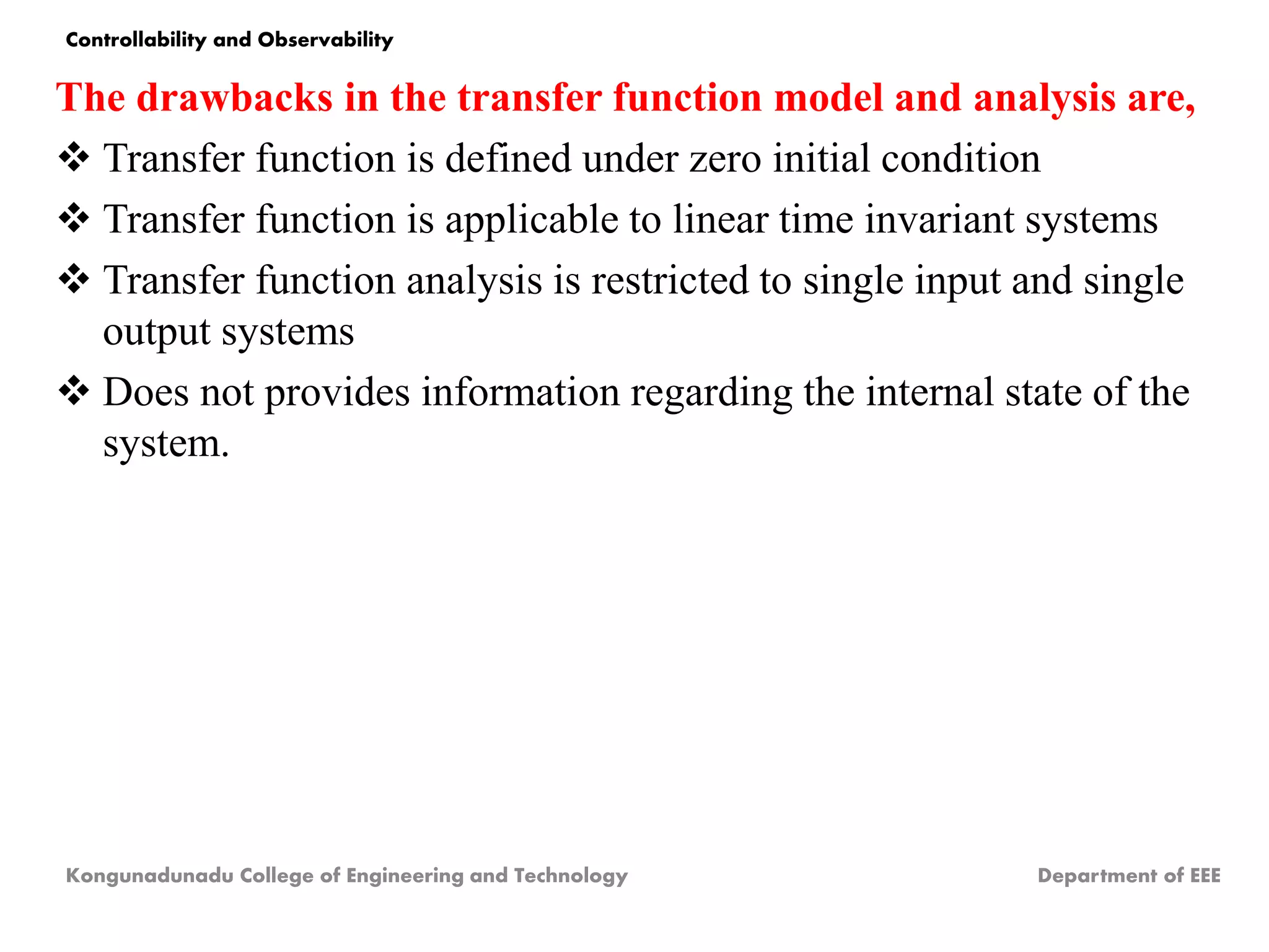 The drawbacks in the transfer function model and analysis are,
 Transfer function is defined under zero initial condition
 Transfer function is applicable to linear time invariant systems
 Transfer function analysis is restricted to single input and single
output systems
 Does not provides information regarding the internal state of the
system.
Kongunadunadu College of Engineering and Technology Department of EEE
Controllability and Observability
 