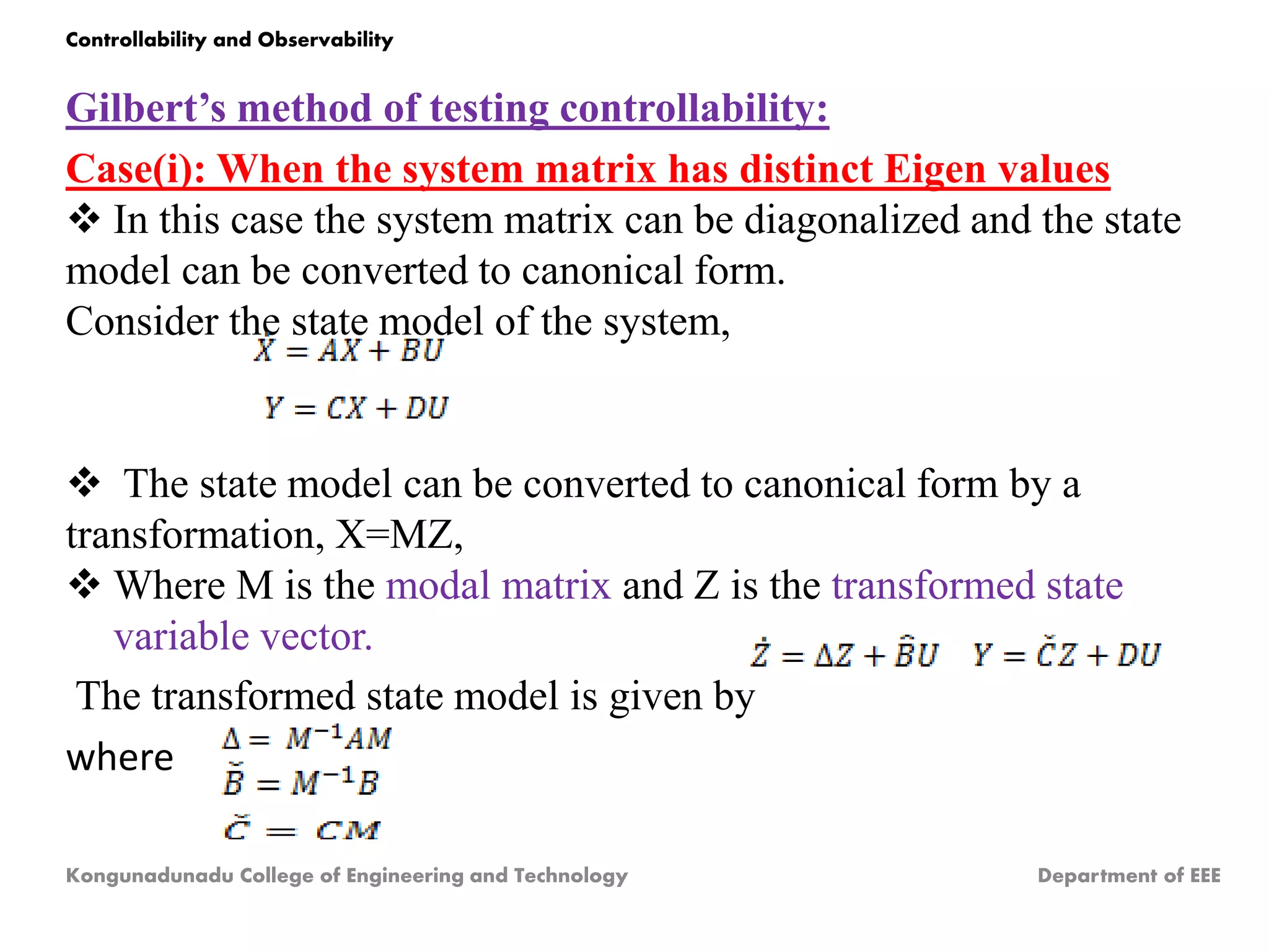 Gilbert’s method of testing controllability:
Case(i): When the system matrix has distinct Eigen values
 In this case the system matrix can be diagonalized and the state
model can be converted to canonical form.
Consider the state model of the system,
 The state model can be converted to canonical form by a
transformation, X=MZ,
 Where M is the modal matrix and Z is the transformed state
variable vector.
The transformed state model is given by
where
Kongunadunadu College of Engineering and Technology Department of EEE
Controllability and Observability
 