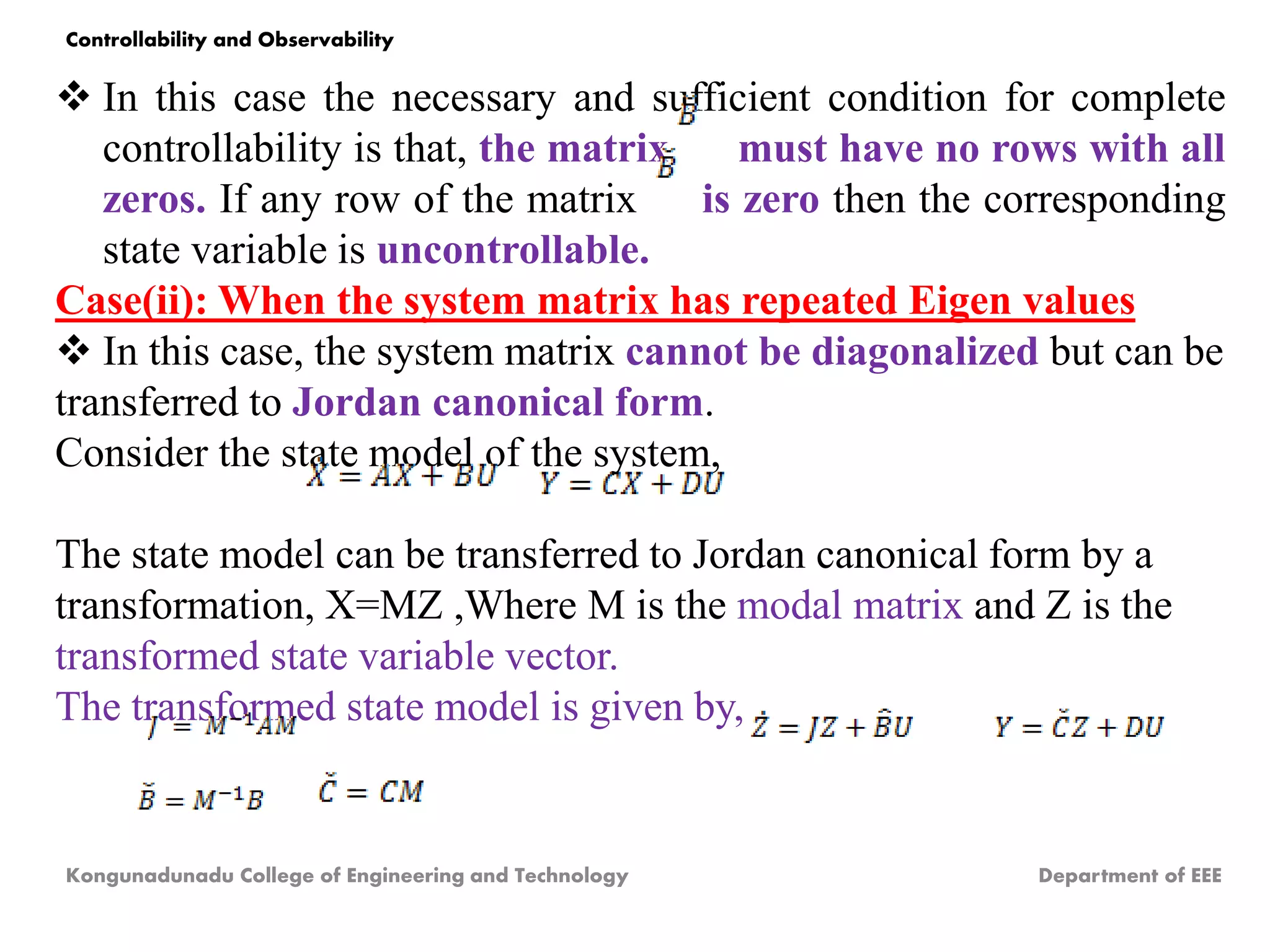  In this case the necessary and sufficient condition for complete
controllability is that, the matrix must have no rows with all
zeros. If any row of the matrix is zero then the corresponding
state variable is uncontrollable.
Case(ii): When the system matrix has repeated Eigen values
 In this case, the system matrix cannot be diagonalized but can be
transferred to Jordan canonical form.
Consider the state model of the system,
The state model can be transferred to Jordan canonical form by a
transformation, X=MZ ,Where M is the modal matrix and Z is the
transformed state variable vector.
The transformed state model is given by,
Kongunadunadu College of Engineering and Technology Department of EEE
Controllability and Observability
 