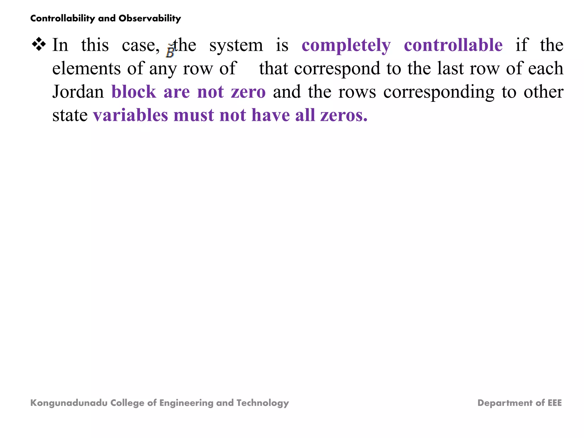  In this case, the system is completely controllable if the
elements of any row of that correspond to the last row of each
Jordan block are not zero and the rows corresponding to other
state variables must not have all zeros.
Kongunadunadu College of Engineering and Technology Department of EEE
Controllability and Observability
 