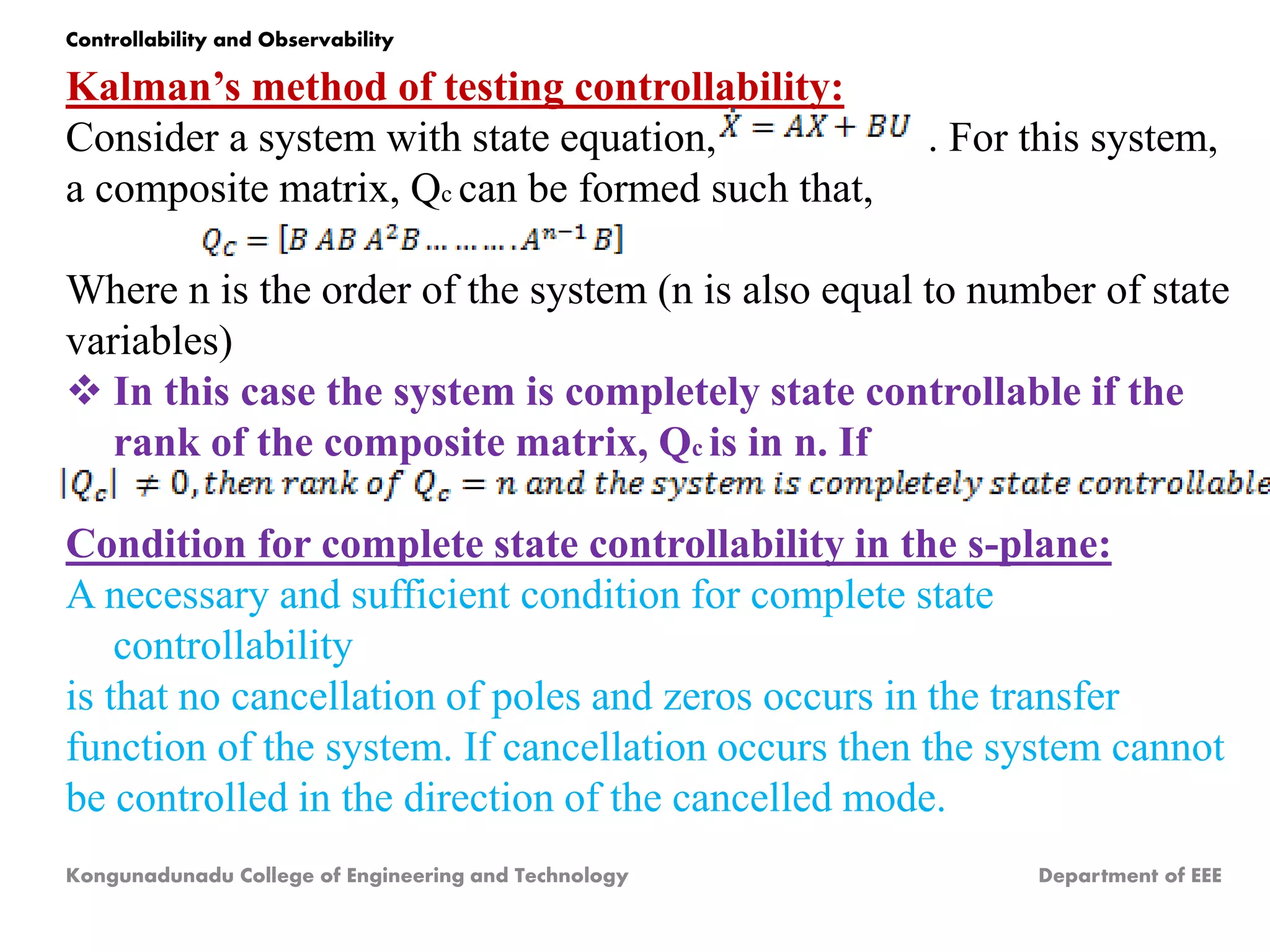 Kalman’s method of testing controllability:
Consider a system with state equation, . For this system,
a composite matrix, Qc can be formed such that,
Where n is the order of the system (n is also equal to number of state
variables)
 In this case the system is completely state controllable if the
rank of the composite matrix, Qc is in n. If
Condition for complete state controllability in the s-plane:
A necessary and sufficient condition for complete state
controllability
is that no cancellation of poles and zeros occurs in the transfer
function of the system. If cancellation occurs then the system cannot
be controlled in the direction of the cancelled mode.
Kongunadunadu College of Engineering and Technology Department of EEE
Controllability and Observability
 