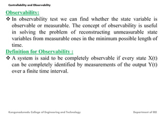 Observability:
 In observability test we can find whether the state variable is
observable or measurable. The concept of observability is useful
in solving the problem of reconstructing unmeasurable state
variables from measurable ones in the minimum possible length of
time.
Definition for Observability :
 A system is said to be completely observable if every state X(t)
can be completely identified by measurements of the output Y(t)
over a finite time interval.
Kongunadunadu College of Engineering and Technology Department of EEE
Controllability and Observability
 