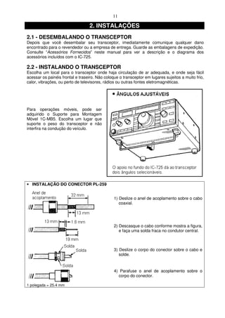11

                                  2. INSTALAÇÕES
2.1 - DESEMBALANDO O TRANSCEPTOR
Depois que você desembalar seu transceptor, imediatamente comunique qualquer dano
encontrado para o revendedor ou a empresa de entrega. Guarde as embalagens de expedição.
Consulte “Acessórios Fornecidos” neste manual para ver a descrição e o diagrama dos
acessórios incluídos com o IC-725.

2.2 - INSTALANDO O TRANSCEPTOR
Escolha um local para o transceptor onde haja circulação de ar adequada, e onde seja fácil
acessar os painéis frontal e traseiro. Não coloque o transceptor em lugares sujeitos a muito frio,
calor, vibrações, ou perto de televisores, rádios ou outras fontes eletromagnéticas.




Para operações móveis, pode ser
adquirido o Suporte para Montagem
Móvel 1C-MB5. Escolha um lugar que
suporte o peso do transceptor e não
interfira na condução do veículo.




• INSTALAÇÃO DO CONECTOR PL-259


                                                1) Deslize o anel de acoplamento sobre o cabo
                                                   coaxial.




                                                2) Descasque o cabo conforme mostra a figura,
                                                   e faça uma solda fraca no condutor central.



                                                3) Deslize o corpo do conector sobre o cabo e
                                                   solde.


                                                4) Parafuse o anel de acoplamento sobre o
                                                  corpo do conector.

1 polegada = 25.4 mm
 