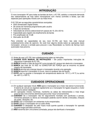2

                                   INTRODUÇÃO
O novo transceptor HF para todas as bandas da Icom, o IC-725, satisfaz a crescente demanda
dos radioamadores de hoje sobre transceptores com menos controles e teclas, que são
especiais para operações móveis com as mãos livres.

O IC-725 tem as seguintes características avançadas:
• DDS (Sintetizador Digital Direto)
• 26 canais de memórias programáveis pelo usuário
• 3 tipos de varreduras
• Velocidade de sintonia selecionável em passos de 10, 20 e 50 Hz
• Capacidade para registro de empilhamento de banda
• Pré-amplificador de 10 dB
• Atenuador de 20 dB

Para entender as capacidades do seu novo IC-725, por favor, leia este manual
cuidadosamente antes de operá-lo. Se você tiver alguma dúvida sobre as operações deste
transceptor, sinta-se à vontade para procurar o seu Revendedor ou Centro de Serviço Icom
autorizado mais próximo.


                                       CUIDADO
(1) Antes de usar o IC-725, leia cuidadosamente todas as instruções.
(2) GUARDE ESTE MANUAL DE INSTRUÇÕES – Ele possui importantes instruções de
    segurança e operação do IC-725
(3) NUNCA conecte o cabo de força DC numa tomada AC, porque isto destruirá o transceptor.
(4) NUNCA use mais de 16 VDC no CONECTOR DE FORÇA que se encontra no painel
    traseiro do transceptor.
(5) NUNCA permita que crianças toquem o transceptor durante uma operação.
(6) NUNCA exponha o transceptor à chuva, neve ou qualquer tipo de líquido.
(7) EVITE usar ou guardar o transceptor em temperaturas abaixo de -10º C (+14º F) ou acima
    de +60º C (+150º F).


                         CUIDADOS OPERACIONAIS
(1) Em qualquer operação móvel, NÃO opere o transceptor se o motor não estiver funcionando.
    A bateria do veículo se esgotará rapidamente se o transceptor for ligado enquanto o motor
    do mesmo estiver desligado.
(2) Em operações móveis marítimas, mantenha os cabos de interconexões o mais longe
    possível dos instrumentos eletrônicos para evitar maus funcionamentos.
(3) CUIDADO! Se o transceptor não for seguramente montado com parafusos e porcas,
    ferimentos pessoais ou danos ao transceptor poderão ocorrer devido a brecadas, choques
    de ondas, vibrações, etc.
(4) EVITE usar o transceptor em ambientes muito empoeirados.
(5) EVITE colocar o transceptor em luz solar direta.
(6) CUIDADO! O dissipador de calor ficará muito quente quando o transceptor for operado
    durante longos períodos contínuos.
(7) NÃO transmita sem uma antena conectada, porque isto danificará o transceptor.
 