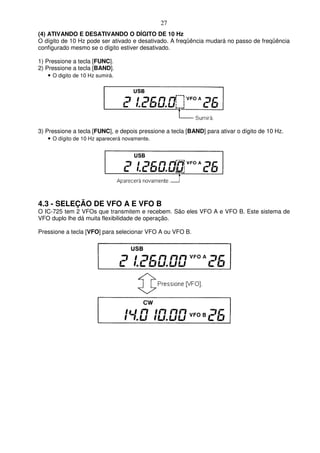 27
(4) ATIVANDO E DESATIVANDO O DÍGITO DE 10 Hz
O dígito de 10 Hz pode ser ativado e desativado. A freqüência mudará no passo de freqüência
configurado mesmo se o dígito estiver desativado.

1) Pressione a tecla [FUNC].
2) Pressione a tecla [BAND].
    • O digito de 10 Hz sumirá.




3) Pressione a tecla [FUNC], e depois pressione a tecla [BAND] para ativar o dígito de 10 Hz.
    • O dígito de 10 Hz aparecerá novamente.




4.3 - SELEÇÃO DE VFO A E VFO B
O IC-725 tem 2 VFOs que transmitem e recebem. São eles VFO A e VFO B. Este sistema de
VFO duplo lhe dá muita flexibilidade de operação.

Pressione a tecla [VFO] para selecionar VFO A ou VFO B.
 