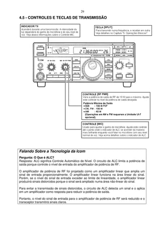 29
4.5 - CONTROLES E TECLAS DE TRANSMISSÃO




Falando Sobre a Tecnologia da Icom
Pergunta: O Que é ALC?
Resposta: ALC significa Controle Automático de Nível. O circuito de ALC limita a potência de
saída porque controle o nível de entrada do amplificador de potência de RF.

O amplificador de potência de RF foi projetado como um amplificador linear que amplia um
sinal de entrada proporcionalmente. O amplificador linear funciona na área linear do sinal.
Porém, se o nível do sinal de entrada exceder ao limite de linearidade, o amplificador linear
produzirá sinais distorcidos porque o sinal será ampliado numa área não-linear do sinal.

Para evitar a transmissão de sinais distorcidos, o circuito de ALC detecta um sinal e o aplica
em um amplificador como resposta para reduzir a potência de saída.

Portanto, o nível do sinal de entrada para o amplificador de potência de RF será reduzido e o
transceptor transmitirá sinais claros.
 