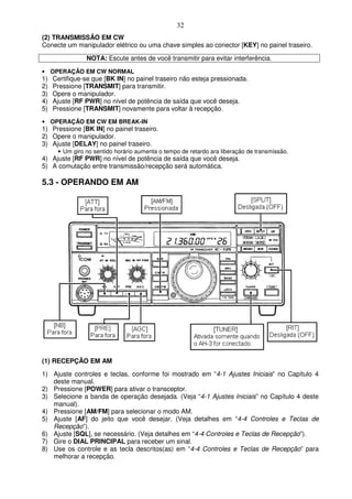 32
(2) TRANSMISSÃO EM CW
Conecte um manipulador elétrico ou uma chave simples ao conector [KEY] no painel traseiro.

                NOTA: Escute antes de você transmitir para evitar interferência.
• OPERAÇÃO EM CW NORMAL
1)   Certifique-se que [BK IN] no painel traseiro não esteja pressionada.
2)   Pressione [TRANSMIT] para transmitir.
3)   Opere o manipulador.
4)   Ajuste [RF PWR] no nível de potência de saída que você deseja.
5)   Pressione [TRANSMIT] novamente para voltar à recepção.
• OPERAÇÃO EM CW EM BREAK-IN
1) Pressione [BK IN] no painel traseiro.
2) Opere o manipulador.
3) Ajuste [DELAY] no painel traseiro.
      • Um giro no sentido horário aumenta o tempo de retardo ara liberação de transmissão.
4) Ajuste [RF PWR] no nível de potência de saída que você deseja.
5) A comutação entre transmissão/recepção será automática.

5.3 - OPERANDO EM AM




(1) RECEPÇÃO EM AM
1) Ajuste controles e teclas, conforme foi mostrado em “4-1 Ajustes Iniciais” no Capítulo 4
   deste manual.
2) Pressione [POWER] para ativar o transceptor.
3) Selecione a banda de operação desejada. (Veja “4-1 Ajustes Iniciais” no Capítulo 4 deste
   manual).
4) Pressione [AM/FM] para selecionar o modo AM.
5) Ajuste [AF] do jeito que você desejar. (Veja detalhes em “4-4 Controles e Teclas de
   Recepção”).
6) Ajuste [SQL], se necessário. (Veja detalhes em “4-4 Controles e Teclas de Recepção”).
7) Gire o DIAL PRINCIPAL para receber um sinal.
8) Use os controle e as tecla descritos(as) em “4-4 Controles e Teclas de Recepção” para
   melhorar a recepção.
 