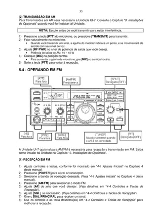 33
(2) TRANSMISSÃO EM AM
Para transmissões em AM será necessária a Unidade UI-7. Consulte o Capítulo “9. Instalações
de Opcionais” quando você for instalar tal Unidade.

               NOTA: Escute antes de você transmitir para evitar interferência.

1) Pressione a tecla [PTT] do microfone, ou pressione [TRANSMIT] para transmitir.
2) Fale naturalmente no microfone.
     •   Quando você transmitir um sinal, a agulha do medidor indicará um ponto, e se movimentará de
         acordo com seu nível de voz.
3) Ajuste [RF PWR] no nível de potência de saída que você deseja.
     •   Potência de saída de AM: 10 ~ 40 W
4) Coloque [MIC] na posição central.
     •   Para aumentar o ganho de microfone, gire [MIC] no sentido horário.
5) Solte a tecla [PTT] para voltar à recepção.

5.4 - OPERANDO EM FM




A Unidade UI-7 opcional para AM/FM é necessária para recepção e transmissão em FM. Saiba
como instalar tal Unidade no Capítulo “9. Instalações de Opcionais”.

(1) RECEPÇÃO EM FM

1) Ajuste controles e teclas, conforme foi mostrado em “4-1 Ajustes Iniciais” no Capítulo 4
   deste manual.
2) Pressione [POWER] para ativar o transceptor.
3) Selecione a banda de operação desejada. (Veja “4-1 Ajustes Iniciais” no Capítulo 4 deste
   manual).
4) Pressione [AM/FM] para selecionar o modo FM.
5) Ajuste [AF] do jeito que você desejar. (Veja detalhes em “4-4 Controles e Teclas de
   Recepção”).
6) Ajuste [SQL], se necessário. (Veja detalhes em “4-4 Controles e Teclas de Recepção”).
7) Gire o DIAL PRINCIPAL para receber um sinal.
8) Use os controle e as tecla descritos(as) em “4-4 Controles e Teclas de Recepção” para
   melhorar a recepção.
 