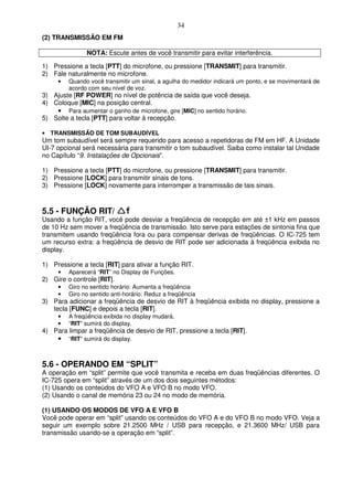 34
(2) TRANSMISSÃO EM FM

               NOTA: Escute antes de você transmitir para evitar interferência.

1) Pressione a tecla [PTT] do microfone, ou pressione [TRANSMIT] para transmitir.
2) Fale naturalmente no microfone.
     •   Quando você transmitir um sinal, a agulha do medidor indicará um ponto, e se movimentará de
         acordo com seu nível de voz.
3) Ajuste [RF POWER] no nível de potência de saída que você deseja.
4) Coloque [MIC] na posição central.
    • Para aumentar o ganho de microfone, gire [MIC] no sentido horário.
5) Solte a tecla [PTT] para voltar à recepção.

• TRANSMISSÃO DE TOM SUBAUDÍVEL
Um tom subaudível será sempre requerido para acesso a repetidoras de FM em HF. A Unidade
UI-7 opcional será necessária para transmitir o tom subaudível. Saiba como instalar tal Unidade
no Capítulo “9. Instalações de Opcionais”.

1) Pressione a tecla [PTT] do microfone, ou pressione [TRANSMIT] para transmitir.
2) Pressione [LOCK] para transmitir sinais de tons.
3) Pressione [LOCK] novamente para interromper a transmissão de tais sinais.



5.5 - FUNÇÃO RIT/
Usando a função RIT, você pode desviar a freqüência de recepção em até ±1 kHz em passos
de 10 Hz sem mover a freqüência de transmissão. Isto serve para estações de sintonia fina que
transmitem usando freqüência fora ou para compensar derivas de freqüências. O IC-725 tem
um recurso extra: a freqüência de desvio de RIT pode ser adicionada à freqüência exibida no
display.

1) Pressione a tecla [RIT] para ativar a função RIT.
     •   Aparecerá “RIT” no Display de Funções.
2) Gire o controle [RIT].
     •   Giro no sentido horário: Aumenta a freqüência
     •   Giro no sentido anti-horário: Reduz a freqüência
3) Para adicionar a freqüência de desvio de RIT à freqüência exibida no display, pressione a
   tecla [FUNC] e depois a tecla [RIT].
     •   A freqüência exibida no display mudará.
     •   “RIT” sumirá do display.
4) Para limpar a freqüência de desvio de RIT, pressione a tecla [RIT].
    • “RIT” sumirá do display.


5.6 - OPERANDO EM “SPLIT”
A operação em “split” permite que você transmita e receba em duas freqüências diferentes. O
IC-725 opera em “split” através de um dos dois seguintes métodos:
(1) Usando os conteúdos do VFO A e VFO B no modo VFO.
(2) Usando o canal de memória 23 ou 24 no modo de memória.

(1) USANDO OS MODOS DE VFO A E VFO B
Você pode operar em “split” usando os conteúdos do VFO A e do VFO B no modo VFO. Veja a
seguir um exemplo sobre 21.2500 MHz / USB para recepção, e 21.3600 MHz/ USB para
transmissão usando-se a operação em “split”.
 