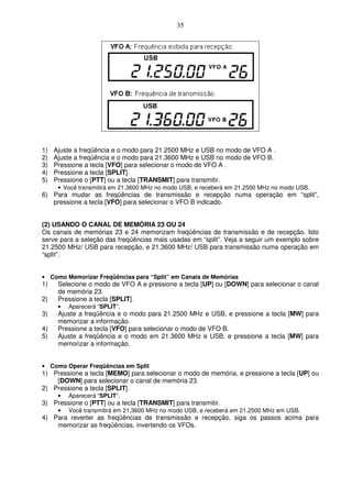 35




1)   Ajuste a freqüência e o modo para 21.2500 MHz e USB no modo de VFO A .
2)   Ajuste a freqüência e o modo para 21.3600 MHz e USB no modo de VFO B.
3)   Pressione a tecla [VFO] para selecionar o modo de VFO A .
4)   Pressione a tecla [SPLIT].
5)   Pressione o [PTT] ou a tecla [TRANSMIT] para transmitir.
      • Você transmitirá em 21.3600 MHz no modo USB, e receberá em 21.2500 MHz no modo USB.
6) Para mudar as freqüências de transmissão e recepção numa operação em “split”,
   pressione a tecla [VFO] para selecionar o VFO B indicado.


(2) USANDO O CANAL DE MEMÓRIA 23 OU 24
Os canais de memórias 23 e 24 memorizam freqüências de transmissão e de recepção. Isto
serve para a seleção das freqüências mais usadas em “split”. Veja a seguir um exemplo sobre
21.2500 MHz/ USB para recepção, e 21.3600 MHz/ USB para transmissão numa operação em
“split”.


• Como Memorizar Freqüências para “Split” em Canais de Memórias
1)    Selecione o modo de VFO A e pressione a tecla [UP] ou [DOWN] para selecionar o canal
      de memória 23.
2)    Pressione a tecla [SPLIT].
      •   Aparecerá “SPLIT”.
3)    Ajuste a freqüência e o modo para 21.2500 MHz e USB, e pressione a tecla [MW] para
      memorizar a informação.
4)    Pressione a tecla [VFO] para selecionar o modo de VFO B.
5)    Ajuste a freqüência e o modo em 21.3600 MHz e USB, e pressione a tecla [MW] para
      memorizar a informação.


• Como Operar Freqüências em Split
1) Pressione a tecla [MEMO] para selecionar o modo de memória, e pressione a tecla [UP] ou
    [DOWN] para selecionar o canal de memória 23.
2) Pressione a tecla [SPLIT].
      •   Aparecerá “SPLIT”.
3) Pressione o [PTT] ou a tecla [TRANSMIT] para transmitir.
      •   Você transmitirá em 21.3600 MHz no modo USB, e receberá em 21.2500 MHz em USB.
4) Para reverter as freqüências de transmissão e recepção, siga os passos acima para
    memorizar as freqüências, invertendo os VFOs.
 