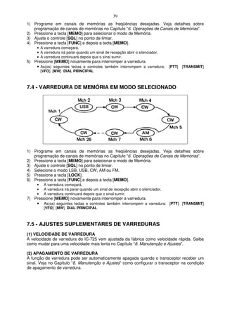 39
1) Programe em canais de memórias as freqüências desejadas. Veja detalhes sobre
   programação de canais de memórias no Capítulo “6. Operações de Canais de Memórias”.
2) Pressione a tecla [MEMO] para selecionar o modo de Memória.
3) Ajuste o controle [SQL] no ponto de limiar.
4) Pressione a tecla [FUNC] e depois a tecla [MEMO].
     • A varredura começará.
     • A varredura irá parar quando um sinal de recepção abrir o silenciador.
     • A varredura continuará depois que o sinal sumir.
5) Pressione [MEMO] novamente para interromper a varredura.
    • As(os) seguintes teclas e controles também interrompem a varredura: [PTT] [TRANSMIT]
         [VFO] [MW] DIAL PRINCIPAL



7.4 - VARREDURA DE MEMÓRIA EM MODO SELECIONADO




1) Programe em canais de memórias as freqüências desejadas. Veja detalhes sobre
   programação de canais de memórias no Capítulo “6. Operações de Canais de Memórias”.
2) Pressione a tecla [MEMO] para selecionar o modo de Memória.
3) Ajuste o controle [SQL] no ponto de limiar.
4) Selecione o modo LSB, USB, CW, AM ou FM.
5) Pressione a tecla [LOCK].
6) Pressione a tecla [FUNC] e depois a tecla [MEMO].
     •    A varredura começará.
     •    A varredura irá parar quando um sinal de recepção abrir o silenciador.
     •    A varredura continuará depois que o sinal sumir.
7) Pressione [MEMO] novamente para interromper a varredura.
    • As(os) seguintes teclas e controles também interrompem a varredura: [PTT] [TRANSMIT]
          [VFO] [MW] DIAL PRINCIPAL



7.5 - AJUSTES SUPLEMENTARES DE VARREDURAS
(1) VELOCIDADE DE VARREDURA
A velocidade de varredura do IC-725 vem ajustada da fábrica como velocidade rápida. Saiba
como mudar para uma velocidade mais lenta no Capítulo “8. Manutenção e Ajustes”.

(2) APAGAMENTO DE VARREDURA
A função de varredura pode ser automaticamente apagada quando o transceptor receber um
sinal. Veja no Capítulo “8. Manutenção e Ajustes” como configurar o transceptor na condição
de apagamento de varredura.
 