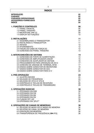 4

                              ÍNDICE
INTRODUÇÃO                                      02
CUIDADO                                         02
CUIDADOS OPERACIONAIS                           02
ACESSÓRIOS FORNECIDOS                           03
ÍNDICE                                          04

1. FUNÇÕES E CONTROLES                          06
    1.1 PAINEL FRONTAL                          06
    1.2 PAINEL TRASEIRO                         08
    1.3 MICROFONE (HM-12)                       09
    1-4 DISPLAY DE FUNÇÕES                      10

2. INSTALAÇÕES                                  11
    2.1 DESEMBALANDO O TRANSCEPTOR              11
    2.2 INSTALANDO O TRANSCEPTOR                11
    2.3 ANTENA                                  12
    2.4 ATERRAMENTO                             12
    2.5 FIAÇÃO DO CABO DE FORÇA DC              12
    2.6 CONEXÕES DO PAINEL TRASEIRO             13

3. INTERCONEXÕES DE SISTEMA                     14
    3.1 CONEXÕES DE FONTE DE ALIMENTAÇÃO        14
    3.2 CONEXÕES DE AMPLIFICADOR LINEAR         15
    3.3 CONEXÕES DE ACOPLADOR DE ANTENA         16
    3.4 PROCEDIMENTOS PARA OPERAÇÃO DE AH-3     17
    3.5 CONEXÃO DE UNIDADE DE TERMINAL AFSK     17
    3.6 DADOS SOBRE CONECTOR DE MICROFONE       19
    3.7 DADOS SOBRE CONECTOR DE ACC             21
    3.8 DADOS SOBRE CONECTOR PARA CI-V          22

4. PRÉ-OPERAÇÃO                                 24
    4.1 AJUSTES INICIAIS                        24
    4.2 SELEÇÃO DE FREQÜÊNCIA                   24
    4.3 SELEÇÃO DE VFO A E VFO B                27
    4.4 CONTROLES E TECLAS DE RECEPÇÃO          28
    4.5 CONTROLES E TECLAS DE TRANSMISSÃO       29

5. OPERAÇÕES BÁSICAS                            30
    5.1 OPERANDO EM SSB                         30
    5.2 OPERANDO EM CW                          31
    5.3 OPERANDO EM AM                          32
    5.4 OPERANDO EM FM                          33
    5.5 FUNÇÃO RIT/                             34
    5.6 OPERANDO EM “SPLIT”                     35

6. OPERAÇÕES DE CANAIS DE MEMÓRIAS              36
    6.1 SELEÇÃO DE MODO VFO E MODO DE MEMÓRIA   36
    6.2 SELEÇÃO DE CANAL DE MEMÓRIA             36
    6.3 GRAVAÇÃO EM MEMÓRIA                     36
    6.4 TRANSFERÊNCIA DE FREQÜÊNCIA [M VFO]     36
 