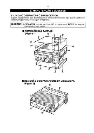 40

                      8. MANUTENÇÃO E AJUSTES
8.1 - COMO DESMONTAR O TRANSCEPTOR
Siga os procedimentos para desmontagem do transceptor ensinados aqui quando você quiser
instalar um opcional ou trocar algum componente.

CUIDADO!      DESCONECTE o cabo de força DC do transceptor ANTES de executar
               qualquer serviço no mesmo.
 