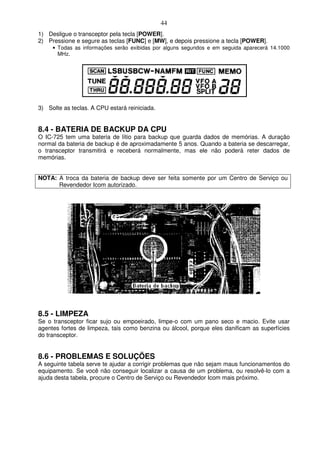 44
1) Desligue o transceptor pela tecla [POWER].
2) Pressione e segure as teclas [FUNC] e [MW], e depois pressione a tecla [POWER].
     • Todas as informações serão exibidas por alguns segundos e em seguida aparecerá 14.1000
       MHz.




3) Solte as teclas. A CPU estará reiniciada.


8.4 - BATERIA DE BACKUP DA CPU
O IC-725 tem uma bateria de lítio para backup que guarda dados de memórias. A duração
normal da bateria de backup é de aproximadamente 5 anos. Quando a bateria se descarregar,
o transceptor transmitirá e receberá normalmente, mas ele não poderá reter dados de
memórias.


NOTA: A troca da bateria de backup deve ser feita somente por um Centro de Serviço ou
      Revendedor Icom autorizado.




8.5 - LIMPEZA
Se o transceptor ficar sujo ou empoeirado, limpe-o com um pano seco e macio. Evite usar
agentes fortes de limpeza, tais como benzina ou álcool, porque eles danificam as superfícies
do transceptor.


8.6 - PROBLEMAS E SOLUÇÕES
A seguinte tabela serve te ajudar a corrigir problemas que não sejam maus funcionamentos do
equipamento. Se você não conseguir localizar a causa de um problema, ou resolvê-lo com a
ajuda desta tabela, procure o Centro de Serviço ou Revendedor Icom mais próximo.
 