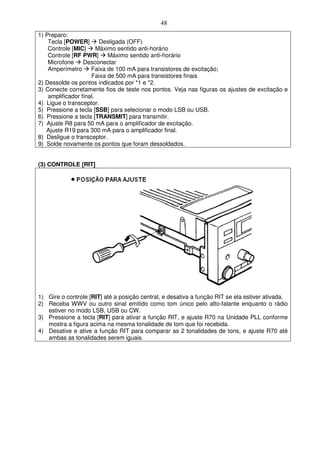 48
1) Preparo:
    Tecla [POWER]        Desligada (OFF)
    Controle [MIC]      Máximo sentido anti-horário
    Controle [RF PWR]       Máximo sentido anti-horário
    Microfone     Desconectar
    Amperímetro      Faixa de 100 mA para transistores de excitação;
                     Faixa de 500 mA para transistores finais
2) Dessolde os pontos indicados por *1 e *2.
3) Conecte corretamente fios de teste nos pontos. Veja nas figuras os ajustes de excitação e
    amplificador final.
4) Ligue o transceptor.
5) Pressione a tecla [SSB] para selecionar o modo LSB ou USB.
6) Pressione a tecla [TRANSMIT] para transmitir.
7) Ajuste R8 para 50 mA para o amplificador de excitação.
   Ajuste R19 para 300 mA para o amplificador final.
8) Desligue o transceptor.
9) Solde novamente os pontos que foram dessoldados.


(3) CONTROLE [RIT]




1) Gire o controle [RIT] até a posição central, e desativa a função RIT se ela estiver ativada.
2) Receba WWV ou outro sinal emitido como tom único pelo alto-falante enquanto o rádio
   estiver no modo LSB, USB ou CW.
3) Pressione a tecla [RIT] para ativar a função RIT, e ajuste R70 na Unidade PLL conforme
   mostra a figura acima na mesma tonalidade de tom que foi recebida.
4) Desative e ative a função RIT para comparar as 2 tonalidades de tons, e ajuste R70 até
   ambas as tonalidades serem iguais.
 