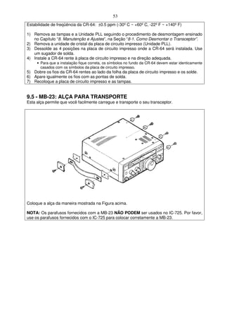 53
Estabilidade de freqüência da CR-64: ±0.5 ppm (-30º C ~ +60º C, -22º F ~ +140º F)

1) Remova as tampas e a Unidade PLL seguindo o procedimento de desmontagem ensinado
   no Capítulo “8. Manutenção e Ajustes”, na Seção “8-1. Como Desmontar o Transceptor”.
2) Remova a unidade de cristal da placa de circuito impresso (Unidade PLL).
3) Dessolde as 4 posições na placa de circuito impresso onde a CR-64 será instalada. Use
   um sugador de solda.
4) Instale a CR-64 rente à placa de circuito impresso e na direção adequada.
     • Para que a instalação fique correta, os símbolos no fundo da CR-64 devem estar identicamente
       casados com os símbolos da placa de circuito impresso.
5) Dobre os fios da CR-64 rentes ao lado da folha da placa de circuito impresso e os solde.
6) Apare igualmente os fios com as pontas de solda.
7) Recoloque a placa de circuito impresso e as tampas.


9.5 - MB-23: ALÇA PARA TRANSPORTE
Esta alça permite que você facilmente carregue e transporte o seu transceptor.




Coloque a alça da maneira mostrada na Figura acima.

NOTA: Os parafusos fornecidos com a MB-23 NÃO PODEM ser usados no IC-725. Por favor,
use os parafusos fornecidos com o IC-725 para colocar corretamente a MB-23.
 
