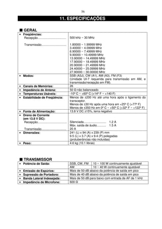 56

                                      11. ESPECIFICAÇÕES

    GERAL
• Freqüências:
   Recepção..................................   500 kHz ~ 30 MHz

    Transmissão..............................   1.80000 ~ 1.99999 MHz
                                                3.40000 ~ 4.09999 MHz
                                                6.90000 ~ 7.49999 MHz
                                                9.90000 ~ 10.49999 MHz
                                                13.90000 ~ 14.49999 MHz
                                                17.90000 ~ 18.49999 MHz
                                                20.90000 ~ 21.49999 MHz
                                                24.40000 ~ 25.09999 MHz
                                                27.90000 ~ 30.00000 MHz
• Modos:                                        SSB (A3J), CW (A1), AM (A3), FM (F3)
                                                (Unidade UI-7 requerida para transmissão em AM, e
                                                transmissão/recepção em FM).
•   Canais de Memórias:                         26
•   Impedância de Antena:                       50 não balanceado
•   Temperaturas Usáveis:                       -10º C ~ +60º C (+14º F ~ +140 F)
•   Estabilidade de Freqüência:                 Menos de ±200 Hz até uma hora após o ligamento do
                                                transceptor.
                                                Menos de ±30 Hz após uma hora em +25º C (+77º F)
                                                Menos de ±350 Hz em 0º C ~ +50º C (+32º F ~ +122º F)
• Fonte de Alimentação:                         13.8 V DC ±15%, terra negativo
• Dreno de Corrente
  (em 13.8 V DC):
   Recepção................................... Silenciada........................... 1.2 A
                                               Máx. saída de áudio........... 1.5 A
   Transmissão.............................. 20 A
• Dimensões:                                   241 (L) x 94 (A) x 239 (P) mm
                                               9.5 (L) x 3.7 (A) x 9.4 (P) polegadas
                                               (protuberâncias não incluídas)
• Peso:                                        4.6 kg (10.1 libras)




    TRANSMISSOR
• Potência de Saída:                            SSB, CW, FM     10 ~ 100 W continuamente ajustável
                                                AM              10 ~ 40 W continuamente ajustável
•   Emissão de Espúrios:                        Mais de 50 dB abaixo da potência de saída em pico
•   Supressão de Portadora:                     Mais de 40 dB abaixo da potência de saída em pico
•   Banda Lateral Indesejada:                   Mais de 50 dB para baixo com entrada de AF de 1 kHz
•   Impedância de Microfone:                    600
 