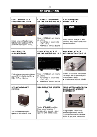 58

                                      12. OPCIONAIS


IC-2KL: AMPLIFICADOR               IC-AT500: ACOPLADOR DE         IC-PS30: FONTE DE
LINEAR PARA HF, 500 W              ANTENA AUTOMÁTICO, 500 W       ALIMENTAÇÃO AC




                                   Casa o IC-725 com um sistema
                                   de antena.                     Saída de 13.8 V DC e 25 A no
Este é um amplificador linear                                     máximo. Vem com 3 conectores
                                   • Impedância de casamento:
todo transistorizado de 500 W                                     extras de saídas.
                                      16.7 ~ 150
(incluindo transistores finais).
                                   • Potência de entrada: 500 W


PS-55: FONTE DE                    AT-150: ACOPLADOR DE           AH-3: ACOPLADOR DE
ALIMENTAÇÃO AC                     ANTENA AUTOMÁTICO, 150 W       ANTENA AUTOMÁTICO P/ HF




Estilo e tamanho que combinam      Casa o IC-725 com um sistema   Casa o IC-725 com um sistema
com o IC-725. Saída de 13.8 V      de antena.                     de antena, especialmente para
DC e 20 A no máximo.               • Impedância de casamento:     operações portáteis.
                                      16.7 ~ 150                  • Potência de entrada: 150 W
                                   • Potência de entrada: 150 W


SP-7: ALTO-FALANTE                 SM-8: MICROFONE DE MESA        SM-10: MICROFONE DE MESA
EXTERNO                                                           EQUALIZADOR GRÁFICO/
                                                                  COMPRESSOR




                                   Teclas UP/DOWN incluídas.
                                   Pode ser conectado a 2
                                   transceptores quando o cabo    O equalizador sintonizável
Alto-falante externo para
                                   opcional OPC-088 é usado.      embutido permite o máximo
operação em estação base.
                                                                  controle das características de
                                                                  áudio do seu sinal transmitido.
 