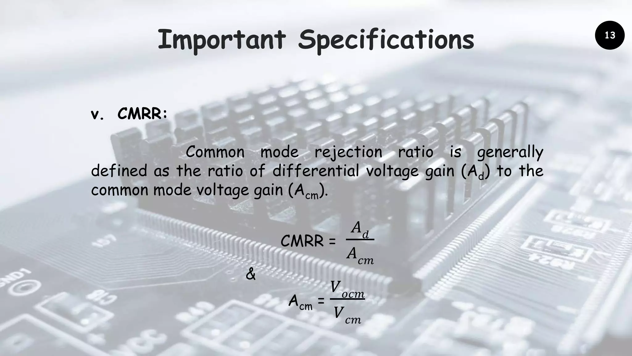 Important Specifications
v. CMRR:
Common mode rejection ratio is generally
defined as the ratio of differential voltage gain (Ad) to the
common mode voltage gain (Acm).
CMRR =
𝐴 𝑑
𝐴 𝑐𝑚
&
Acm =
𝑉 𝑜𝑐𝑚
𝑉 𝑐𝑚
13
 