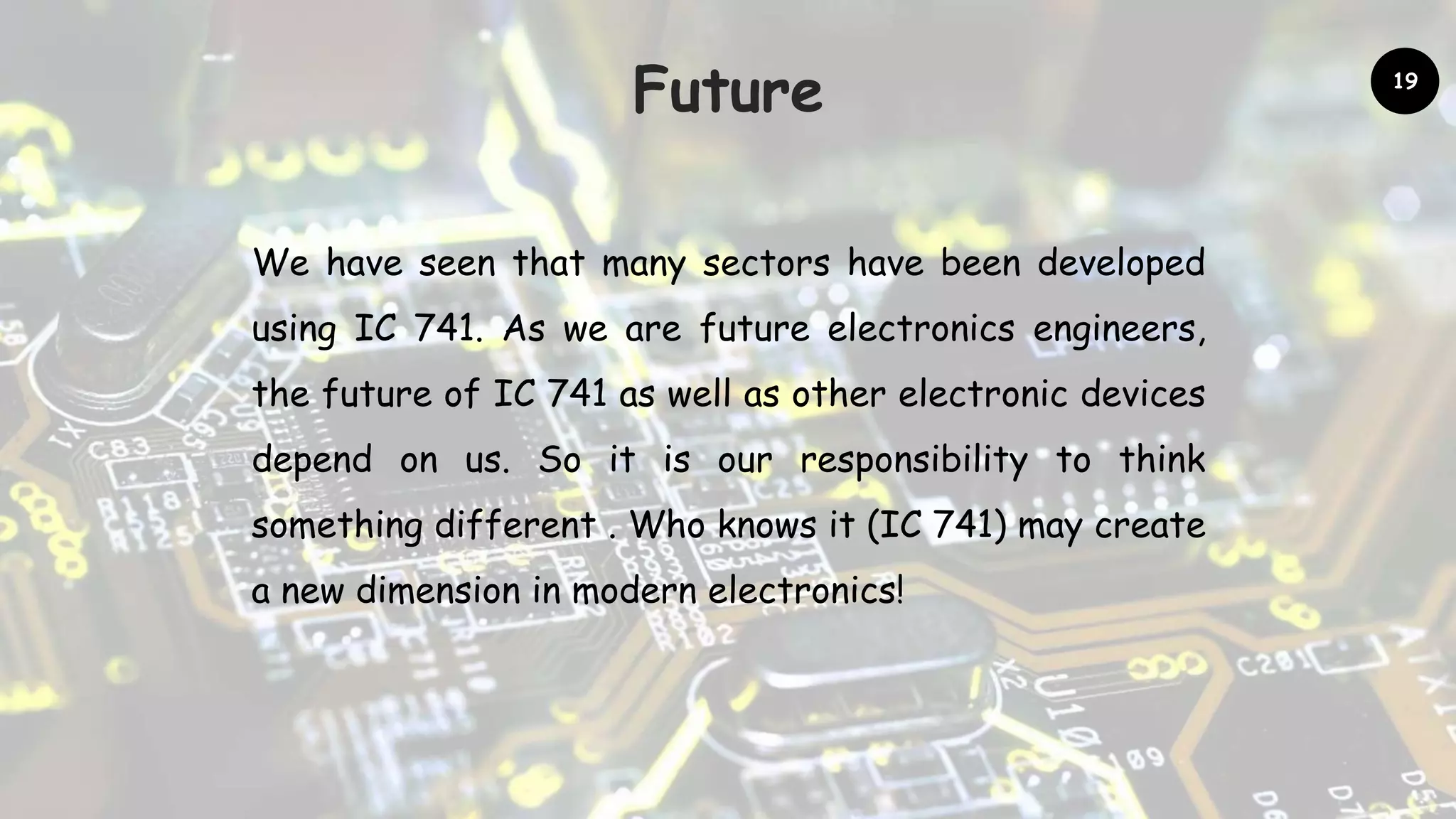 Future
We have seen that many sectors have been developed
using IC 741. As we are future electronics engineers,
the future of IC 741 as well as other electronic devices
depend on us. So it is our responsibility to think
something different . Who knows it (IC 741) may create
a new dimension in modern electronics!
19
 