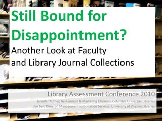 Still Bound for
Disappointment?
Another Look at Faculty
and Library Journal Collections
Library Assessment Conference 2010
Jennifer Rutner, Assessment & Marketing Librarian, Columbia University Libraries
Jim Self, Director, Management Information Services, University of Virginia Libraries
 