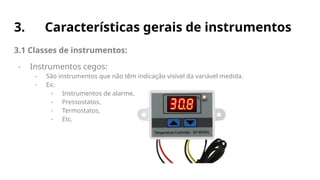 3. Características gerais de instrumentos
3.1 Classes de instrumentos:
- Instrumentos cegos:
- São instrumentos que não têm indicação visível da variável medida.
- Ex:
- Instrumentos de alarme,
- Pressostatos,
- Termostatos,
- Etc.
 