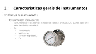 3. Características gerais de instrumentos
3.1 Classes de instrumentos:
- Instrumentos indicadores:
- Instrumentos que dispõem de indicadores e escalas graduadas, na qual se pode ler o
valor da variável controlada.
- Ex:
- Termômetro,
- Multímetro,
- Medidor de pressão,
- Etc.
 