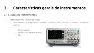 3. Características gerais de instrumentos
3.1 Classes de instrumentos:
- Instrumentos registradores:
- Instrumentos que registram a variável controlada com um traço contínuo ou através de
pontos.
- Ex:
- Osciloscópio,
- Registrador de temperatura,
- Etc.
 