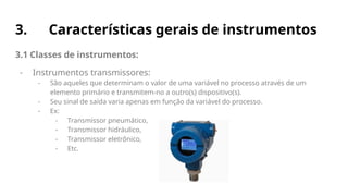 3. Características gerais de instrumentos
3.1 Classes de instrumentos:
- Instrumentos transmissores:
- São aqueles que determinam o valor de uma variável no processo através de um
elemento primário e transmitem-no a outro(s) dispositivo(s).
- Seu sinal de saída varia apenas em função da variável do processo.
- Ex:
- Transmissor pneumático,
- Transmissor hidráulico,
- Transmissor eletrônico,
- Etc.
 