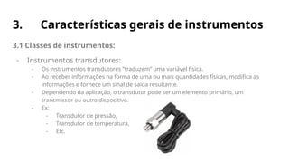 3. Características gerais de instrumentos
3.1 Classes de instrumentos:
- Instrumentos transdutores:
- Os instrumentos transdutores “traduzem” uma variável física.
- Ao receber informações na forma de uma ou mais quantidades físicas, modifica as
informações e fornece um sinal de saída resultante.
- Dependendo da aplicação, o transdutor pode ser um elemento primário, um
transmissor ou outro dispositivo.
- Ex:
- Transdutor de pressão,
- Transdutor de temperatura,
- Etc.
 