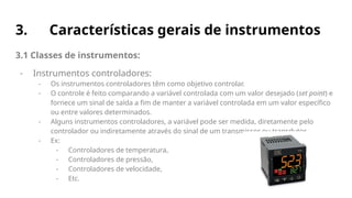 3. Características gerais de instrumentos
3.1 Classes de instrumentos:
- Instrumentos controladores:
- Os instrumentos controladores têm como objetivo controlar.
- O controle é feito comparando a variável controlada com um valor desejado (set point) e
fornece um sinal de saída a fim de manter a variável controlada em um valor específico
ou entre valores determinados.
- Alguns instrumentos controladores, a variável pode ser medida, diretamente pelo
controlador ou indiretamente através do sinal de um transmissor ou transdutor.
- Ex:
- Controladores de temperatura,
- Controladores de pressão,
- Controladores de velocidade,
- Etc.
 