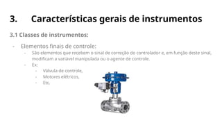 3. Características gerais de instrumentos
3.1 Classes de instrumentos:
- Elementos finais de controle:
- São elementos que recebem o sinal de correção do controlador e, em função deste sinal,
modificam a variável manipulada ou o agente de controle.
- Ex:
- Válvula de controle,
- Motores elétricos,
- Etc.
 
